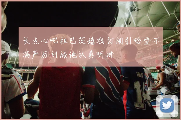 长点心吧祖巴茨嬉戏打闹引哈登不满严厉训诫他认真听讲