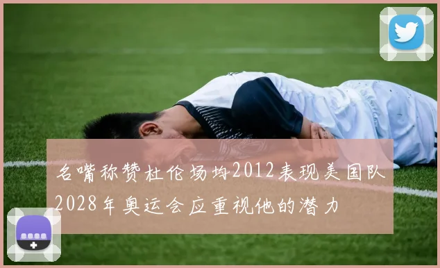 名嘴称赞杜伦场均2012表现美国队2028年奥运会应重视他的潜力