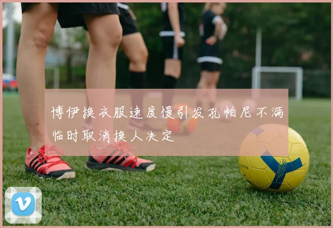 博伊换衣服速度慢引发孔帕尼不满临时取消换人决定