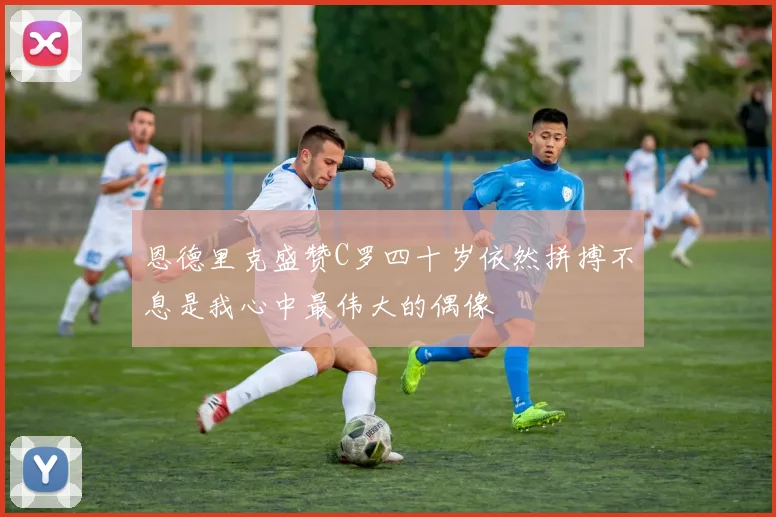 恩德里克盛赞C罗四十岁依然拼搏不息是我心中最伟大的偶像