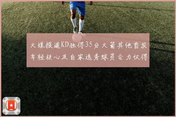 火媒报道KD独得35分火箭其他首发年轻核心及自家选秀球员合力仅得42分