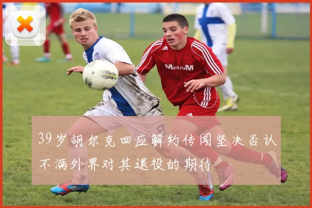 39岁胡尔克回应解约传闻坚决否认不满外界对其退役的期待