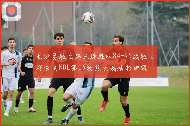 长沙勇胜主场三连胜以84-75战胜上海玄鸟NBL第16场焦点战精彩回顾
