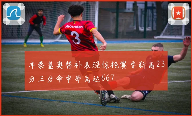 丰泰基奥替补表现惊艳赛季新高23分三分命中率高达667