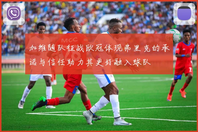 加维随队征战欧冠体现弗里克的承诺与信任助力其更好融入球队