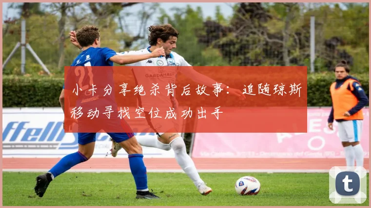 小卡分享绝杀背后故事：追随琼斯移动寻找空位成功出手