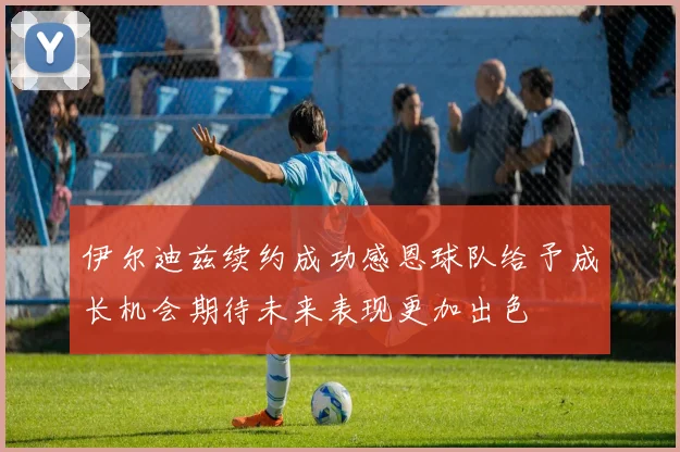 伊尔迪兹续约成功感恩球队给予成长机会期待未来表现更加出色