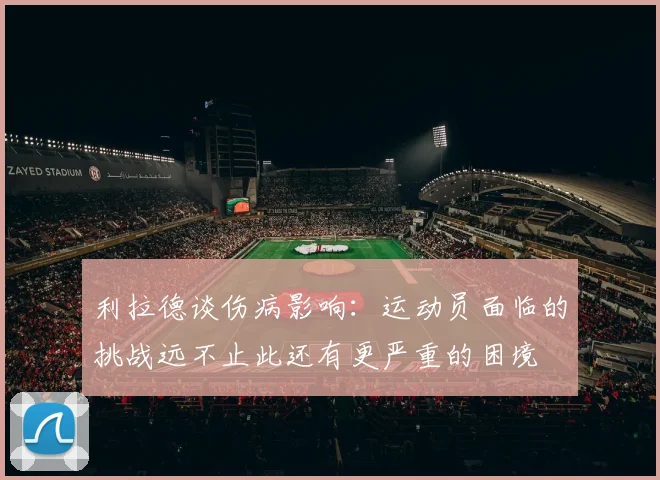 利拉德谈伤病影响：运动员面临的挑战远不止此还有更严重的困境