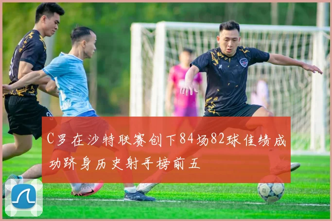C罗在沙特联赛创下84场82球佳绩成功跻身历史射手榜前五