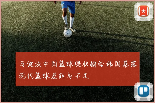 马健谈中国篮球现状输给韩国暴露现代篮球差距与不足