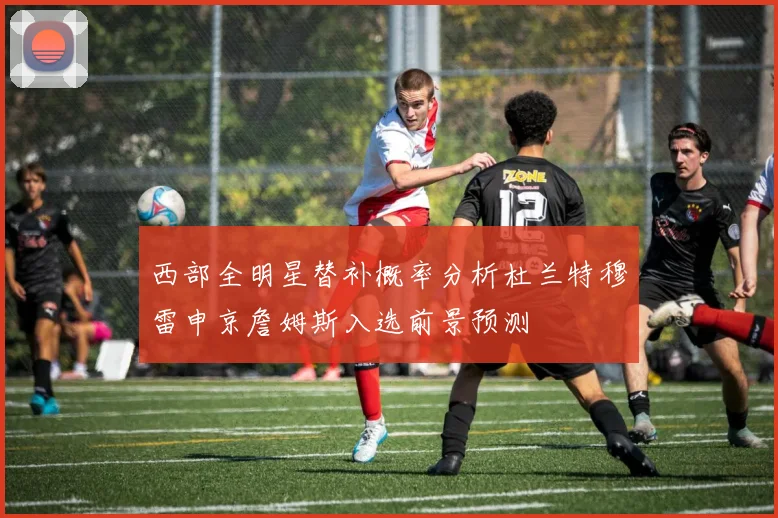 西部全明星替补概率分析杜兰特穆雷申京詹姆斯入选前景预测
