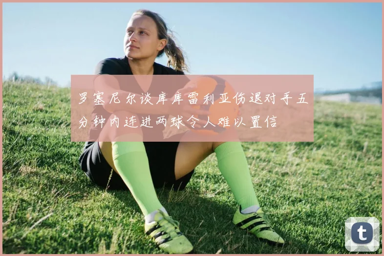 罗塞尼尔谈库库雷利亚伤退对手五分钟内连进两球令人难以置信