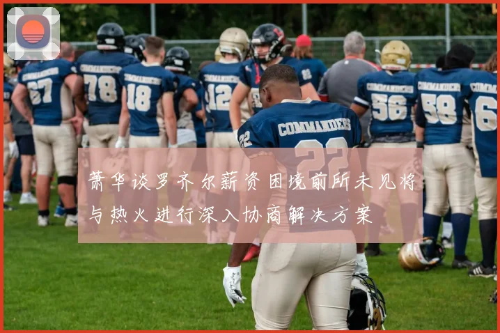 萧华谈罗齐尔薪资困境前所未见将与热火进行深入协商解决方案