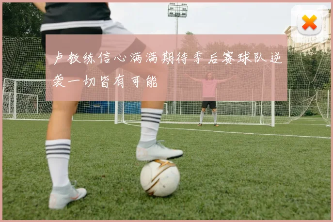 卢教练信心满满期待季后赛球队逆袭一切皆有可能