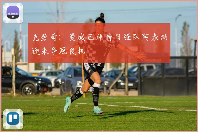 克劳奇：曼城已非昔日强队阿森纳迎来争冠良机