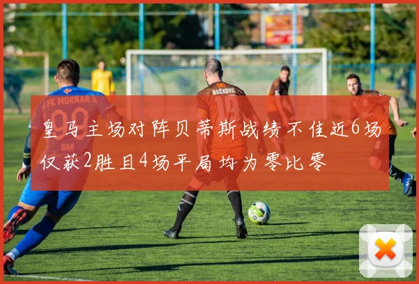皇马主场对阵贝蒂斯战绩不佳近6场仅获2胜且4场平局均为零比零
