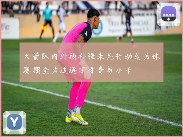火箭队内外线补强未见行动或为休赛期全力追逐字母哥与小卡