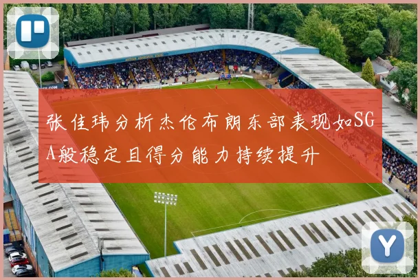 张佳玮分析杰伦布朗东部表现如SGA般稳定且得分能力持续提升
