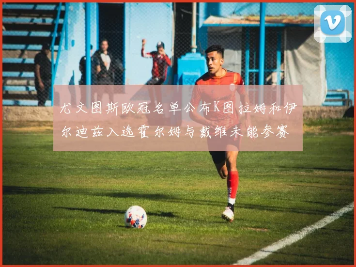 尤文图斯欧冠名单公布K图拉姆和伊尔迪兹入选霍尔姆与戴维未能参赛